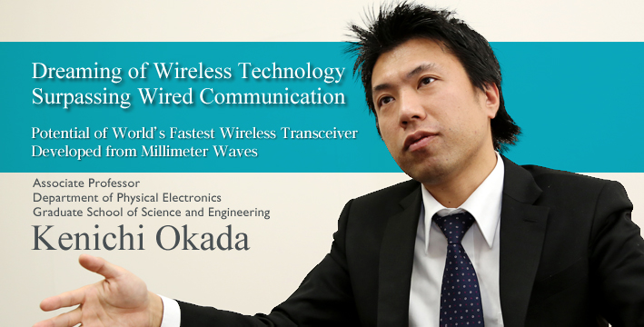 Dreaming of wireless technology surpassing wired communication Potential of World's Fastest Wireless Device Developed from Millimeter Waves Associate Professor Department of Physical Electronics, Graduate School of Science and Engineering Kenichi Okada