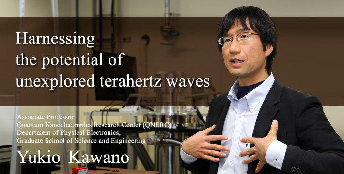 Harnessing the potential of unexplored terahertz waves Associate Professor Quantum Nanoelectronics Research Center (QNERC) Department of Physical Electronics, Graduate School of Science and Engineering Yukio Kawano